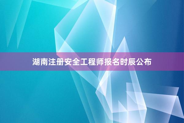 湖南注册安全工程师报名时辰公布